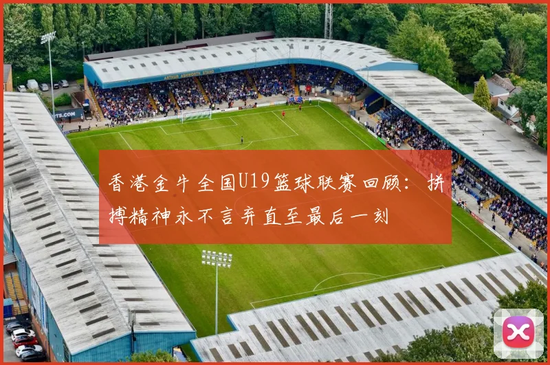 香港金牛全国U19篮球联赛回顾：拼搏精神永不言弃直至最后一刻