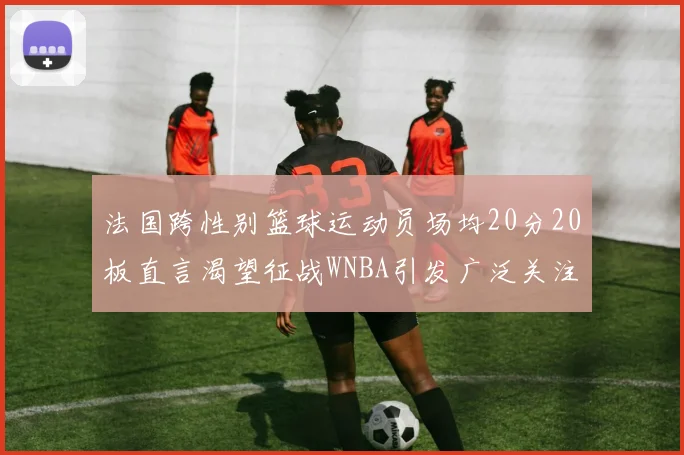 法国跨性别篮球运动员场均20分20板直言渴望征战WNBA引发广泛关注