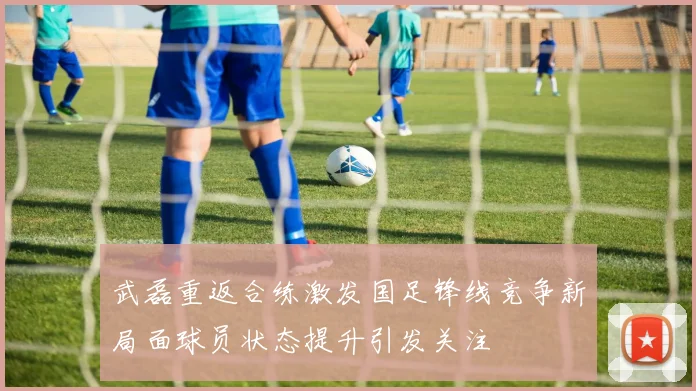 武磊重返合练激发国足锋线竞争新局面球员状态提升引发关注
