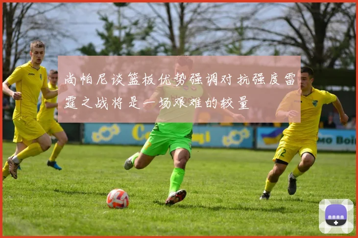 尚帕尼谈篮板优势强调对抗强度雷霆之战将是一场艰难的较量