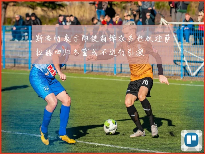 斯洛特表示即使前锋众多也欢迎萨拉赫回归冬窗或不进行引援