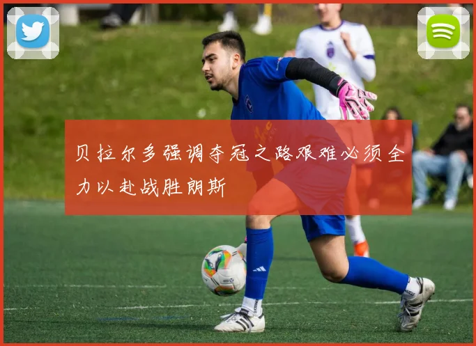 贝拉尔多强调夺冠之路艰难必须全力以赴战胜朗斯