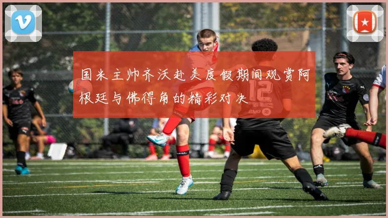 国米主帅齐沃赴美度假期间观赏阿根廷与佛得角的精彩对决