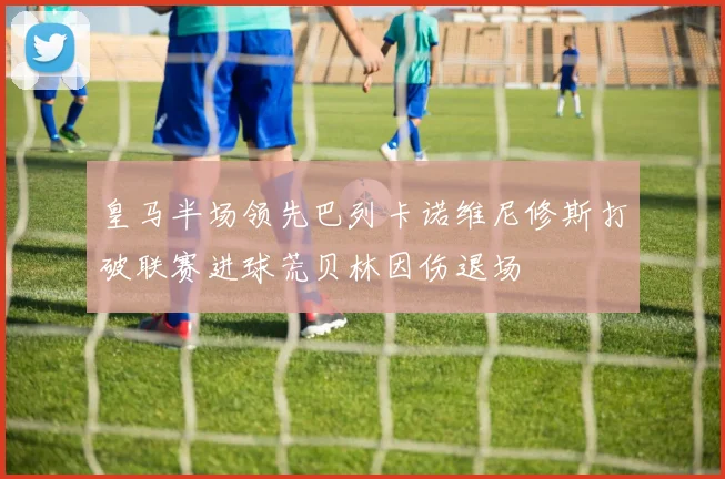 皇马半场领先巴列卡诺维尼修斯打破联赛进球荒贝林因伤退场