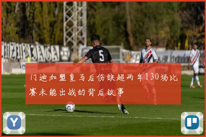门迪加盟皇马后伤缺超两年130场比赛未能出战的背后故事