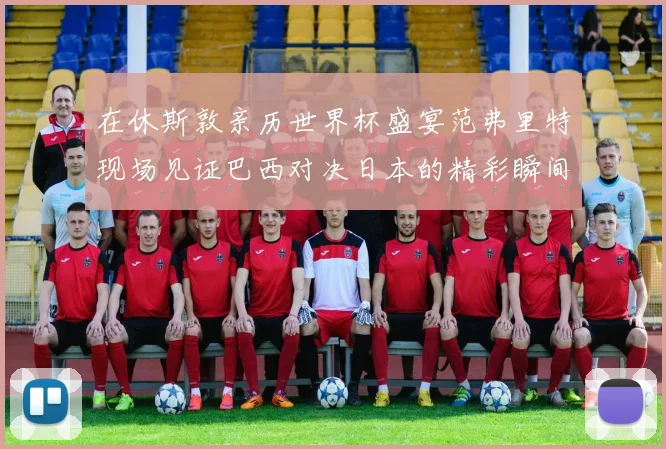 在休斯敦亲历世界杯盛宴范弗里特现场见证巴西对决日本的精彩瞬间