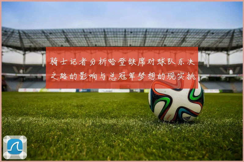 骑士记者分析哈登缺席对球队东决之路的影响与总冠军梦想的现实挑战