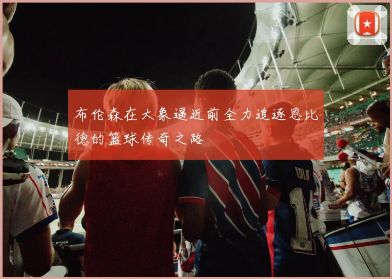 布伦森在大象逼近前全力追逐恩比德的篮球传奇之路