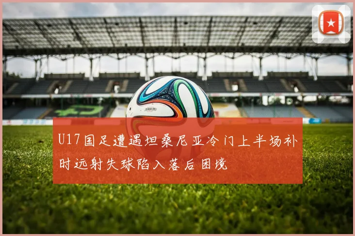 U17国足遭遇坦桑尼亚冷门上半场补时远射失球陷入落后困境