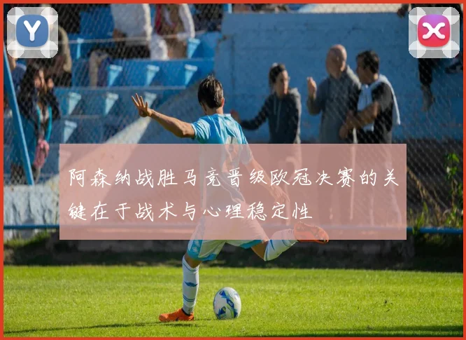 阿森纳战胜马竞晋级欧冠决赛的关键在于战术与心理稳定性
