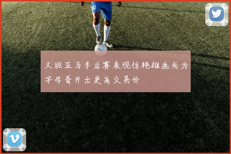 文班亚马季后赛表现惊艳雄鹿或为字母哥开出更高交易价