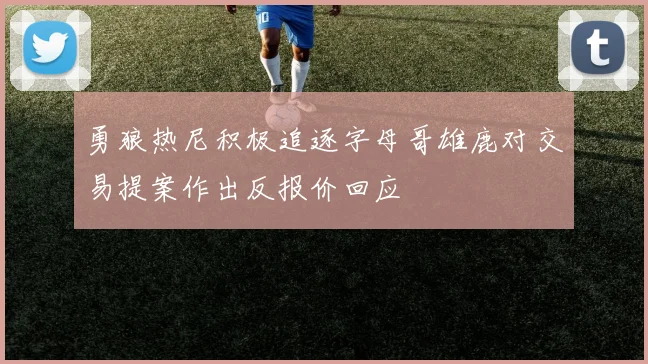 勇狼热尼积极追逐字母哥雄鹿对交易提案作出反报价回应