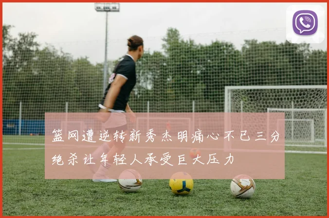 篮网遭逆转新秀杰明痛心不已三分绝杀让年轻人承受巨大压力
