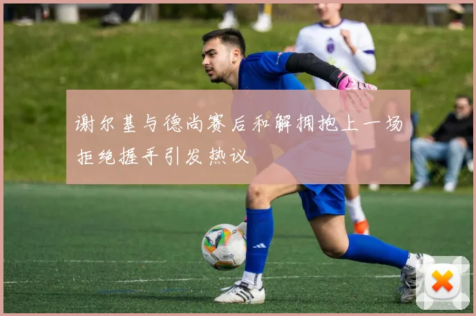 谢尔基与德尚赛后和解拥抱上一场拒绝握手引发热议
