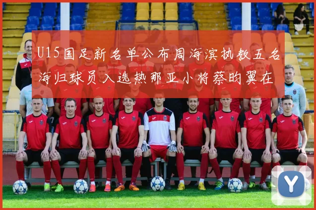 U15国足新名单公布周海滨执教五名海归球员入选热那亚小将蔡昀翼在列