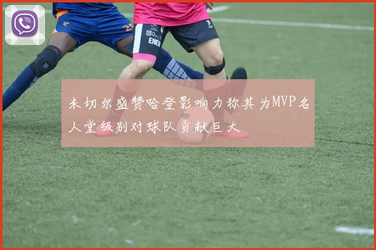 米切尔盛赞哈登影响力称其为MVP名人堂级别对球队贡献巨大