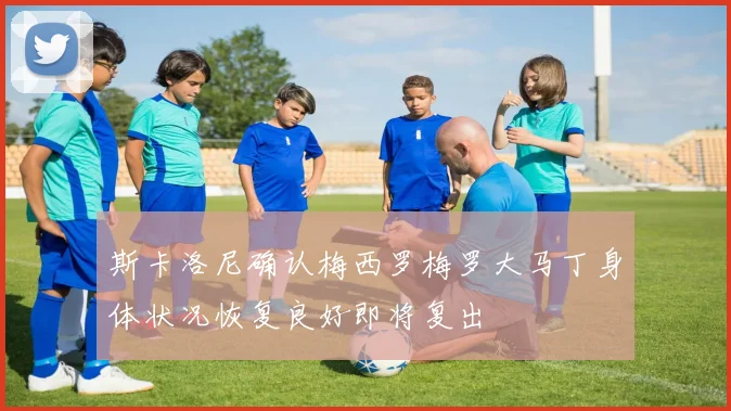 斯卡洛尼确认梅西罗梅罗大马丁身体状况恢复良好即将复出