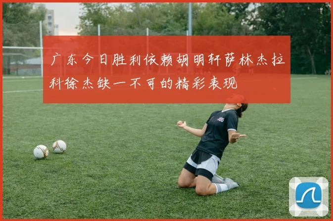 广东今日胜利依赖胡明轩萨林杰拉科徐杰缺一不可的精彩表现