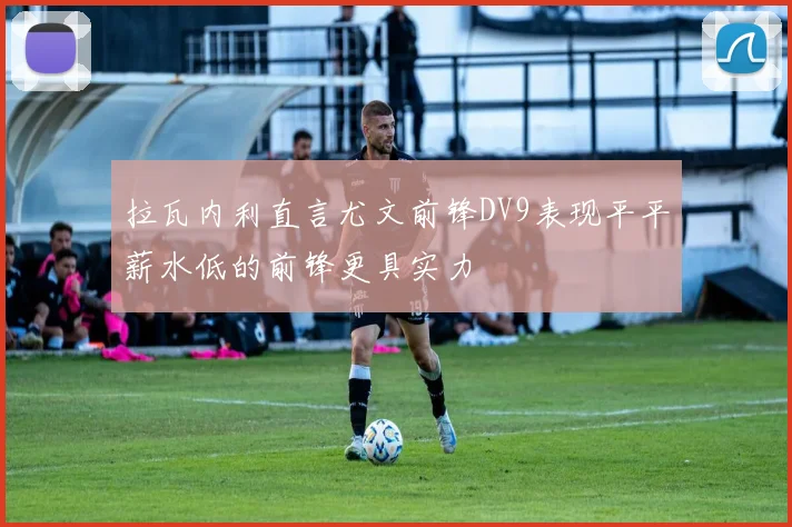 拉瓦内利直言尤文前锋DV9表现平平薪水低的前锋更具实力