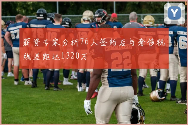 薪资专家分析76人签约后与奢侈税线差距达1320万